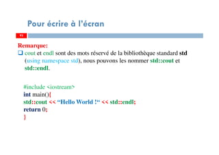 93
Pour écrire à l’écran
Remarque:
cout et endl sont des mots réservé de la bibliothèque standard std
(using namespace std), nous pouvons les nommer std::cout et
std::endl.
93
#include <iostream>
int main(){
std::cout << “Hello World !“ << std::endl;
return 0;
}
 