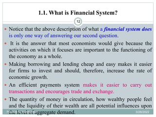 1.1. What is Financial System?
12
 Notice that the above description of what a financial system does
is only one way of answering our second question.
 It is the answer that most economists would give because the
activities on which it focuses are important to the functioning of
the economy as a whole.
 Making borrowing and lending cheap and easy makes it easier
for firms to invest and should, therefore, increase the rate of
economic growth.
 An efficient payments system makes it easier to carry out
transactions and encourages trade and exchange.
 The quantity of money in circulation, how wealthy people feel
and the liquidity of their wealth are all potential influences upon
the level of aggregate demand.
Prepared by Ibrahimj(Msc) 3/28/2022
 