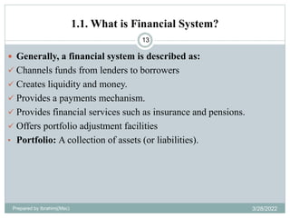 1.1. What is Financial System?
13
 Generally, a financial system is described as:
 Channels funds from lenders to borrowers
 Creates liquidity and money.
 Provides a payments mechanism.
 Provides financial services such as insurance and pensions.
 Offers portfolio adjustment facilities
• Portfolio: A collection of assets (or liabilities).
Prepared by Ibrahimj(Msc) 3/28/2022
 