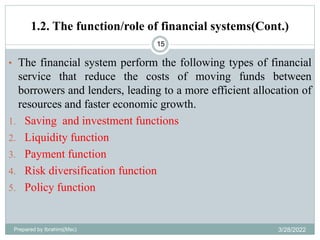 1.2. The function/role of financial systems(Cont.)
15
• The financial system perform the following types of financial
service that reduce the costs of moving funds between
borrowers and lenders, leading to a more efficient allocation of
resources and faster economic growth.
1. Saving and investment functions
2. Liquidity function
3. Payment function
4. Risk diversification function
5. Policy function
Prepared by Ibrahimj(Msc) 3/28/2022
 