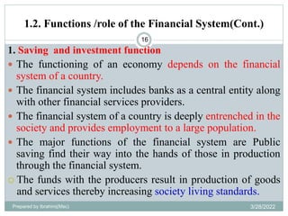 1.2. Functions /role of the Financial System(Cont.)
16
1. Saving and investment function
 The functioning of an economy depends on the financial
system of a country.
 The financial system includes banks as a central entity along
with other financial services providers.
 The financial system of a country is deeply entrenched in the
society and provides employment to a large population.
 The major functions of the financial system are Public
saving find their way into the hands of those in production
through the financial system.
 The funds with the producers result in production of goods
and services thereby increasing society living standards.
Prepared by Ibrahimj(Msc) 3/28/2022
 