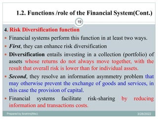 1.2. Functions /role of the Financial System(Cont.)
19
4. Risk Diversification function
 Financial systems perform this function in at least two ways.
 First, they can enhance risk diversification
 Diversification entails investing in a collection (portfolio) of
assets whose returns do not always move together, with the
result that overall risk is lower than for individual assets.
 Second, they resolve an information asymmetry problem that
may otherwise prevent the exchange of goods and services, in
this case the provision of capital.
 Financial systems facilitate risk-sharing by reducing
information and transactions costs.
Prepared by Ibrahimj(Msc) 3/28/2022
 