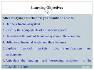 Learning Objectives
2
After studying this chapter, you should be able to;
1.Define a financial system
2.Identify the components of a financial system
3.Understand the role of financial system in the economy
4.Diffentiate financial assets and their features
5.Explain financial markets: role, classifications and
participants.
6.Articulate the lending and borrowing activities in the
financial system.
Prepared by Ibrahimj(Msc) 3/28/2022
 