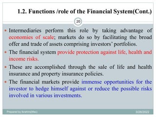 1.2. Functions /role of the Financial System(Cont.)
20
 Intermediaries perform this role by taking advantage of
economies of scale; markets do so by facilitating the broad
offer and trade of assets comprising investors’ portfolios.
 The financial system provide protection against life, health and
income risks.
 These are accomplished through the sale of life and health
insurance and property insurance policies.
 The financial markets provide immense opportunities for the
investor to hedge himself against or reduce the possible risks
involved in various investments.
Prepared by Ibrahimj(Msc) 3/28/2022
 