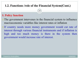 21
5. Policy function
The government intervenes in the financial system to influence
macroeconomic variables like interest rates or inflation
If country needs more money government would cut rate of
interest through various financial instruments and if inflation is
high and too much money is there in the system then
government would increase rate of interest.
1.2. Functions /role of the Financial System(Cont.)
Prepared by Ibrahimj(Msc) 3/28/2022
 