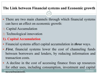 The Link between Financial systems and Economic growth
22
 There are two main channels through which financial systems
can have an effect on economic growth:
1) Capital Accumulation
2) Technological innovation
1). Capital Accumulation
 Financial systems affect capital accumulation in three ways.
 First, financial systems lower the cost of channeling funds
between borrowers and lenders, by reducing information and
transaction costs.
 A decline in the cost of accessing finance frees up resources
for other uses, including consumption, investment and capital
accumulation.
Prepared by Ibrahimj(Msc) 3/28/2022
 