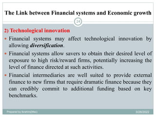 The Link between Financial systems and Economic growth
24
2) Technological innovation
 Financial systems may affect technological innovation by
allowing diversification.
 Financial systems allow savers to obtain their desired level of
exposure to high risk/reward firms, potentially increasing the
level of finance directed at such activities.
 Financial intermediaries are well suited to provide external
finance to new firms that require dramatic finance because they
can credibly commit to additional funding based on key
benchmarks.
Prepared by Ibrahimj(Msc) 3/28/2022
 