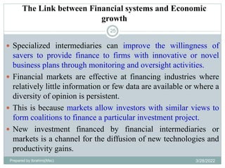 The Link between Financial systems and Economic
growth
25
 Specialized intermediaries can improve the willingness of
savers to provide finance to firms with innovative or novel
business plans through monitoring and oversight activities.
 Financial markets are effective at financing industries where
relatively little information or few data are available or where a
diversity of opinion is persistent.
 This is because markets allow investors with similar views to
form coalitions to finance a particular investment project.
 New investment financed by financial intermediaries or
markets is a channel for the diffusion of new technologies and
productivity gains.
Prepared by Ibrahimj(Msc) 3/28/2022
 