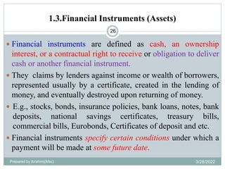 1.3.Financial Instruments (Assets)
26
 Financial instruments are defined as cash, an ownership
interest, or a contractual right to receive or obligation to deliver
cash or another financial instrument.
 They claims by lenders against income or wealth of borrowers,
represented usually by a certificate, created in the lending of
money, and eventually destroyed upon returning of money.
 E.g., stocks, bonds, insurance policies, bank loans, notes, bank
deposits, national savings certificates, treasury bills,
commercial bills, Eurobonds, Certificates of deposit and etc.
 Financial instruments specify certain conditions under which a
payment will be made at some future date.
Prepared by Ibrahimj(Msc) 3/28/2022
 