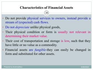 Characteristics of Financial Assets
28
• Do not provide physical services to owners, instead provide a
stream of (expected) cash flows.
• Do not depreciate unlike physical goods,
• Their physical condition or form is usually not relevant in
determining their market value.
• Their cost of transportation and storage is low, such that they
have little or no value as a commodity.
• Financial assets are fungible-they can easily be changed in
form and substituted for other assets.
Prepared by Ibrahimj(Msc) 3/28/2022
 
