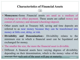 Characteristics of Financial Assets
29
 Moneyness:-Some Financial assets are used as a medium of
exchange or to effect payment. These assets are called money and
consist of currency and demand (checking) deposit.
 Other assets such as Treasury bill, saving and time deposits are
referred to as near money because they can be transformed into
money at little cost, delay, or risk.
 Divisibility and Denomination:- Divisibility relates to the
minimum size in which a financial asset can be liquidated and
exchanged for money.
 The smaller the size, the more the financial asset is divisible.
 Different A financial assets have varying degrees of divisibility
depending on their denomination, which is the money value of the
amount that each unit of the asset will pay at maturity.
Prepared by Ibrahimj(Msc) 3/28/2022
 