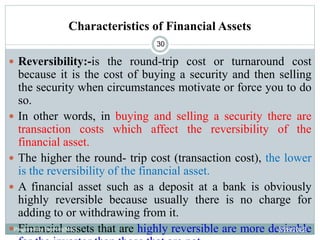 Characteristics of Financial Assets
30
 Reversibility:-is the round-trip cost or turnaround cost
because it is the cost of buying a security and then selling
the security when circumstances motivate or force you to do
so.
 In other words, in buying and selling a security there are
transaction costs which affect the reversibility of the
financial asset.
 The higher the round- trip cost (transaction cost), the lower
is the reversibility of the financial asset.
 A financial asset such as a deposit at a bank is obviously
highly reversible because usually there is no charge for
adding to or withdrawing from it.
 Financial assets that are highly reversible are more desirable
Prepared by Ibrahimj(Msc) 3/28/2022
 