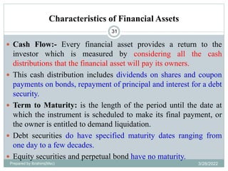 Characteristics of Financial Assets
31
 Cash Flow:- Every financial asset provides a return to the
investor which is measured by considering all the cash
distributions that the financial asset will pay its owners.
 This cash distribution includes dividends on shares and coupon
payments on bonds, repayment of principal and interest for a debt
security.
 Term to Maturity: is the length of the period until the date at
which the instrument is scheduled to make its final payment, or
the owner is entitled to demand liquidation.
 Debt securities do have specified maturity dates ranging from
one day to a few decades.
 Equity securities and perpetual bond have no maturity.
Prepared by Ibrahimj(Msc) 3/28/2022
 