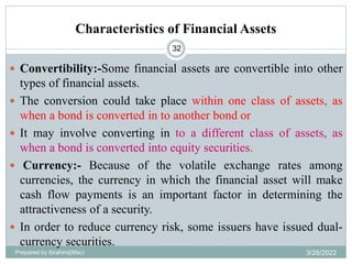 Characteristics of Financial Assets
32
 Convertibility:-Some financial assets are convertible into other
types of financial assets.
 The conversion could take place within one class of assets, as
when a bond is converted in to another bond or
 It may involve converting in to a different class of assets, as
when a bond is converted into equity securities.
 Currency:- Because of the volatile exchange rates among
currencies, the currency in which the financial asset will make
cash flow payments is an important factor in determining the
attractiveness of a security.
 In order to reduce currency risk, some issuers have issued dual-
currency securities.
Prepared by Ibrahimj(Msc) 3/28/2022
 