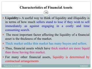 Characteristics of Financial Assets
33
 Liquidity:- A useful way to think of liquidity and illiquidity is
in terms of how much sellers stand to lose if they wish to sell
immediately as against engaging in a costly and time
consuming search.
 The most important factor affecting the liquidity of a financial
asset is the thickness of the market.
 Thick market unlike thin market has many buyers and sellers.
 Thus, financial assets which have thick market are more liquid
than those having thin market.
 For many other financial assets, liquidity is determined by
contractual arrangements
Prepared by Ibrahimj(Msc) 3/28/2022
 