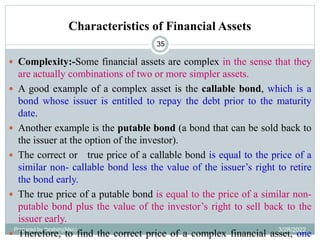 Characteristics of Financial Assets
35
 Complexity:-Some financial assets are complex in the sense that they
are actually combinations of two or more simpler assets.
 A good example of a complex asset is the callable bond, which is a
bond whose issuer is entitled to repay the debt prior to the maturity
date.
 Another example is the putable bond (a bond that can be sold back to
the issuer at the option of the investor).
 The correct or true price of a callable bond is equal to the price of a
similar non- callable bond less the value of the issuer’s right to retire
the bond early.
 The true price of a putable bond is equal to the price of a similar non-
putable bond plus the value of the investor’s right to sell back to the
issuer early.
 Therefore, to find the correct price of a complex financial asset, one
Prepared by Ibrahimj(Msc) 3/28/2022
 