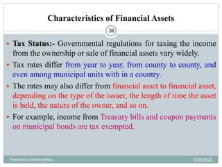 Characteristics of Financial Assets
36
 Tax Status:- Governmental regulations for taxing the income
from the ownership or sale of financial assets vary widely.
 Tax rates differ from year to year, from county to county, and
even among municipal units with in a country.
 The rates may also differ from financial asset to financial asset,
depending on the type of the issuer, the length of time the asset
is held, the nature of the owner, and so on.
 For example, income from Treasury bills and coupon payments
on municipal bonds are tax exempted.
Prepared by Ibrahimj(Msc) 3/28/2022
 