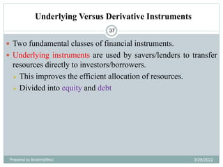 Underlying Versus Derivative Instruments
37
 Two fundamental classes of financial instruments.
 Underlying instruments are used by savers/lenders to transfer
resources directly to investors/borrowers.
 This improves the efficient allocation of resources.
 Divided into equity and debt
Prepared by Ibrahimj(Msc) 3/28/2022
 