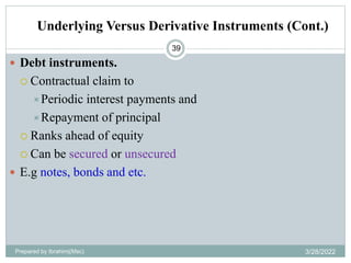Underlying Versus Derivative Instruments (Cont.)
39
 Debt instruments.
 Contractual claim to
Periodic interest payments and
Repayment of principal
 Ranks ahead of equity
 Can be secured or unsecured
 E.g notes, bonds and etc.
Prepared by Ibrahimj(Msc) 3/28/2022
 