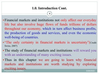 1.0. Introduction Cont.
4
Financial markets and institutions not only affect our everyday
life but also involve huge flows of funds trillions of dollars
throughout our economy, which in turn affect business profits,
the production of goods and services, and even the economic
well-being of countries.
“The only certainty in financial markets is uncertainty”(Credit
Swiss, 2007)
The study of financial markets and institutions will reward you
with an understanding of many exciting issues.
Thus in this chapter we are going to learn why financial
markets and institutions are worth studying by exploring
exciting issues.
Prepared by Ibrahimj(Msc) 3/28/2022
 