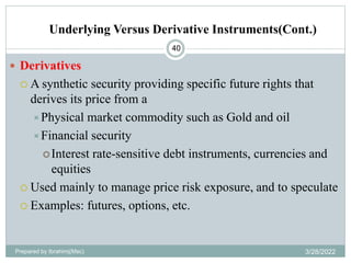 Underlying Versus Derivative Instruments(Cont.)
40
 Derivatives
 A synthetic security providing specific future rights that
derives its price from a
Physical market commodity such as Gold and oil
Financial security
Interest rate-sensitive debt instruments, currencies and
equities
 Used mainly to manage price risk exposure, and to speculate
 Examples: futures, options, etc.
Prepared by Ibrahimj(Msc) 3/28/2022
 