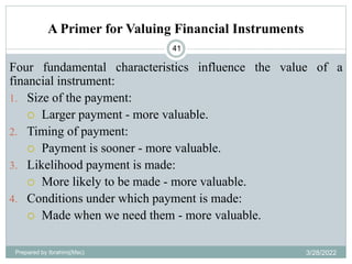 A Primer for Valuing Financial Instruments
Four fundamental characteristics influence the value of a
financial instrument:
1. Size of the payment:
 Larger payment - more valuable.
2. Timing of payment:
 Payment is sooner - more valuable.
3. Likelihood payment is made:
 More likely to be made - more valuable.
4. Conditions under which payment is made:
 Made when we need them - more valuable.
41
Prepared by Ibrahimj(Msc) 3/28/2022
 