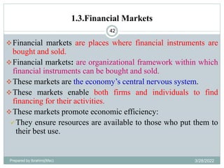1.3.Financial Markets
42
Financial markets are places where financial instruments are
bought and sold.
Financial markets: are organizational framework within which
financial instruments can be bought and sold.
These markets are the economy’s central nervous system.
These markets enable both firms and individuals to find
financing for their activities.
These markets promote economic efficiency:
 They ensure resources are available to those who put them to
their best use.
Prepared by Ibrahimj(Msc) 3/28/2022
 