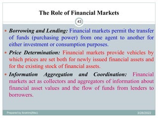 The Role of Financial Markets
 Borrowing and Lending: Financial markets permit the transfer
of funds (purchasing power) from one agent to another for
either investment or consumption purposes.
 Price Determination: Financial markets provide vehicles by
which prices are set both for newly issued financial assets and
for the existing stock of financial assets.
 Information Aggregation and Coordination: Financial
markets act as collectors and aggregators of information about
financial asset values and the flow of funds from lenders to
borrowers.
43
Prepared by Ibrahimj(Msc) 3/28/2022
 