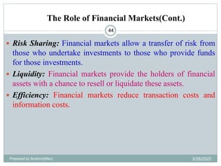 The Role of Financial Markets(Cont.)
44
 Risk Sharing: Financial markets allow a transfer of risk from
those who undertake investments to those who provide funds
for those investments.
 Liquidity: Financial markets provide the holders of financial
assets with a chance to resell or liquidate these assets.
 Efficiency: Financial markets reduce transaction costs and
information costs.
Prepared by Ibrahimj(Msc) 3/28/2022
 