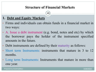 Structure of Financial Markets
45
1. Debt and Equity Markets
• Firms and individuals can obtain funds in a financial market in
two ways:
• A. Issue a debt instrument (e.g. bond, notes and etc) by which
the borrower pays the holder of the instrument specified
amounts in the future.
• Debt instruments are defined by their maturity as follows:
• Short term Instruments: instruments that mature in 3 to 12
months.
• Long term Instruments: Instruments that mature in more than
one year.
Prepared by Ibrahimj(Msc) 3/28/2022
 