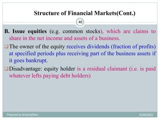 Structure of Financial Markets(Cont.)
46
B. Issue equities (e.g. common stocks), which are claims to
share in the net income and assets of a business.
The owner of the equity receives dividends (fraction of profits)
at specified periods plus receiving part of the business assets if
it goes bankrupt.
Disadvantage: equity holder is a residual claimant (i.e. is paid
whatever lefts paying debt holders)
Prepared by Ibrahimj(Msc) 3/28/2022
 