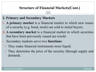 Structure of Financial Markets(Cont.)
47
2. Primary and Secondary Markets
I. A primary market is a financial market in which new issues
of a security (e.g. bond, stock) are sold to initial buyers.
II. A secondary market is a financial market in which securities
that have been previously issued are resold.
• Secondary markets serve two functions:
 They make financial instruments more liquid.
 They determine the price of the security (through supply and
demand).
Prepared by Ibrahimj(Msc) 3/28/2022
 