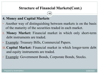 Structure of Financial Markets(Cont.)
49
4. Money and Capital Markets
• Another way of distinguishing between markets is on the basis
of the maturity of the securities traded in each market.
I. Money Market: Financial market in which only short-term
debt instruments are traded.
• Example: Treasury Bills, Commercial Papers.
II. Capital Market: Financial market in which longer-term debt
and equity instruments are traded.
• Example: Government Bonds, Corporate Bonds, Stocks.
Prepared by Ibrahimj(Msc) 3/28/2022
 