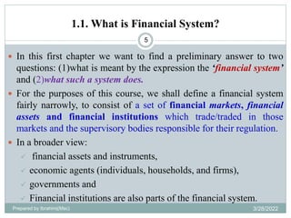 1.1. What is Financial System?
5
 In this first chapter we want to find a preliminary answer to two
questions: (1)what is meant by the expression the ‘financial system’
and (2)what such a system does.
 For the purposes of this course, we shall define a financial system
fairly narrowly, to consist of a set of financial markets, financial
assets and financial institutions which trade/traded in those
markets and the supervisory bodies responsible for their regulation.
 In a broader view:
 financial assets and instruments,
 economic agents (individuals, households, and firms),
 governments and
 Financial institutions are also parts of the financial system.
Prepared by Ibrahimj(Msc) 3/28/2022
 