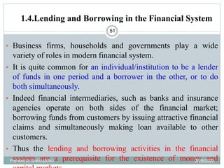 1.4.Lending and Borrowing in the Financial System
51
• Business firms, households and governments play a wide
variety of roles in modern financial system.
• It is quite common for an individual/institution to be a lender
of funds in one period and a borrower in the other, or to do
both simultaneously.
• Indeed financial intermediaries, such as banks and insurance
agencies operate on both sides of the financial market;
borrowing funds from customers by issuing attractive financial
claims and simultaneously making loan available to other
customers.
• Thus the lending and borrowing activities in the financial
system are a prerequisite for the existence of money and
Prepared by Ibrahimj(Msc) 3/28/2022
 