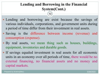 Lending and Borrowing in the Financial
System(Cont.)
52
 Lending and borrowing are exist because the savings of
various individuals, corporations, and government units during
a period of time differ from their investment in real assets.
 Saving is the difference between income (revenue) and
consumption (expense).
 By real assets, we mean thing such as houses, buildings,
equipment, inventories and durable goods.
 If savings equaled investment in real assets for all economic
units in an economy over all periods of time, there would be no
external financing, no financial assets and no money and
capital markets.
Prepared by Ibrahimj(Msc) 3/28/2022
 