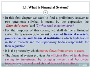 1.1. What is Financial System?
6
 In this first chapter we want to find a preliminary answer to
two questions: (1)what is meant by the expression the
‘financial system’ and (2)what such a system does?
 For the purposes of this course, we shall define a financial
system fairly narrowly, to consist of a set of financial markets,
financial assets and financial institutions which trade/traded
in those markets and the supervisory bodies responsible for
their regulation.
 It is the process by which money flows from savers to users.
 The financial system provides for efficient flow of funds from
saving to investment by bringing savers and borrowers
together via financial markets and financial institutions.
Prepared by Ibrahimj(Msc) 3/28/2022
 