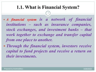 1.1. What is Financial System?
 A financial system is a network of financial
institutions – such as insurance companies,
stock exchanges, and investment banks – that
work together to exchange and transfer capital
from one place to another.
 Through the financial system, investors receive
capital to fund projects and receive a return on
their investments.
7
Prepared by Ibrahimj(Msc) 3/28/2022
 