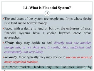 1.1. What is Financial System?
8
The end-users of the system are people and firms whose desire
is to lend and to borrow money.
Faced with a desire to lend or borrow, the end-users of most
financial systems have a choice between three broad
approaches:
Firstly, they may decide to deal directly with one another,
though this, as we shall see, is costly, risky, inefficient and,
consequently, not very likely.
Secondly, More typically they may decide to use one or more of
many organized markets.
In these markets, lenders buy the liabilities issued by
Prepared by Ibrahimj(Msc) 3/28/2022
 