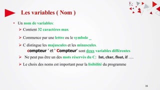 16
Les variables ( Nom )
• Un nom de variables:
⮚ Contient 32 caractères max
⮚ Commence par une lettre ou le symbole _
⮚ C distingue les majuscules et les minuscules.
compteur ’ et ‘ Compteur’ sont deux variables différentes
⮚ Ne peut pas être un des mots réservés du C: Int, char, float, if ….
⮚ Le choix des noms est important pour la lisibilité du programme
 