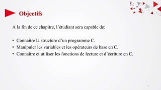 Objectifs
A la fin de ce chapitre, l’étudiant sera capable de:
• Connaître la structure d’un programme C.
• Manipuler les variables et les opérateurs de base en C.
• Connaître et utiliser les fonctions de lecture et d’écriture en C.
2
 