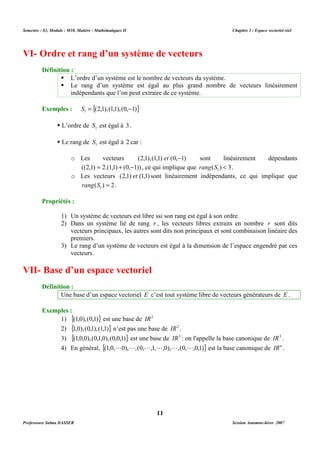 Semestre : S3, Module : M10, Matière : Mathématiques II Chapitre 1 : Espace vectoriel réel 
VI- Ordre et rang d’un système de vecteurs 
 L’ordre d’un système est le nombre de vecteurs du système. 
 Le rang d’un système est égal au plus grand nombre de vecteurs linéairement 
indépendants que l’on peut extraire de ce système. 
o Les vecteurs (2,1),(1,1) et (0,-1) sont linéairement dépendants 
((2,1) = 2.(1,1) + (0,-1)) , ce qui implique que ( ) 3 1 rang S  . 
o Les vecteurs (2,1) et (1,1) sont linéairement indépendants, ce qui implique que 
1) Un système de vecteurs est libre ssi son rang est égal à son ordre. 
2) Dans un système lié de rang r , les vecteurs libres extraits en nombre r sont dits 
vecteurs principaux, les autres sont dits non principaux et sont combinaison linéaire des 
premiers. 
3) Le rang d’un système de vecteurs est égal à la dimension de l’espace engendré par ces 
Une base d’un espace vectoriel E c’est tout système libre de vecteurs générateurs de E . 
1) {(1,0),(0,1)} est une base de IR2 
2) {1,0),(0,1),(1,1)} n’est pas une base de IR2 . 
3) {(1,0,0),(0,1,0),(0,0,1)} est une base de IR3 : on l'appelle la base canonique de IR3 . 
4) En général, {(1,0,L0),L,(0,L,1,L,0),L,(0,L,0,1)} est la base canonique de IRn . 
11 
Définition : 
Exemples : {(2,1),(1,1),(0, 1)} 1 S = - 
 L’ordre de 1 S est égal à 3. 
 Le rang de 1 S est égal à 2 car : 
( ) 2 1 rang S = . 
Propriétés : 
vecteurs. 
VII- Base d’un espace vectoriel 
Définition : 
Exemples : 
Professeure Salma DASSER Session Automne-hiver 2007 
 