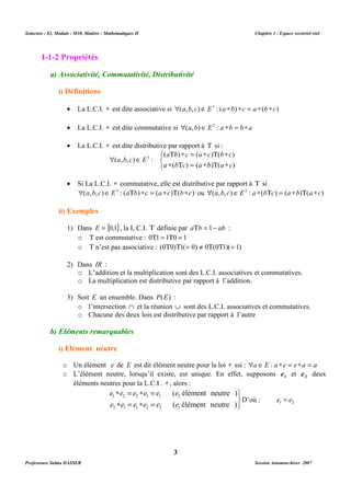 Semestre : S3, Module : M10, Matière : Mathématiques II Chapitre 1 : Espace vectoriel réel 
I-1-2 Propriétés 
a) Associativité, Commutativité, Distributivité 
i) Définitions 
· La L.C.I. * est dite associative si (a,b,c)Î E3 : (a *b) *c = a *(b*c) 
· La L.C.I. * est dite commutative si (a,b)Î E2 : a *b = b*a 
· La L.C.I. * est dite distributive par rapport à T si : 
T * = * T * 
( a b ) c ( a c ) ( b c 
) 
* T = * T * 
( ) ( ) ( ) 
a b c a b a c 
· Si La L.C.I. * commutative, elle est distributive par rapport à T si 
(a,b,c)Î E3 : (aTb) *c = (a *c)T(b*c) ou (a,b, c)Î E3 : a *(bTc) = (a *b)T(a *c) 
1) Dans E = {0,1}, la L.C.I. T définie par aTb = 1- ab : 
o T est commutative : 0T1 = 1T0 = 1 
o T n’est pas associative : (0T0)T1(= 0) ¹ 0T(0T1)(= 1) 
o L’addition et la multiplication sont des L.C.I. associatives et commutatives. 
o La multiplication est distributive par rapport à l’addition. 
3) Soit E un ensemble. Dans P(E) : 
o l’intersection Ç et la réunion È sont des L.C.I. associatives et commutatives. 
o Chacune des deux lois est distributive par rapport à l’autre 
o Un élément e de E est dit élément neutre pour la loi * ssi : a Î E : a *e = e *a = a 
o L’élément neutre, lorsqu’il existe, est unique. En effet, supposons 1 e et 2 e deux 
éléments neutres pour la L.C.I . * , alors : 
( élément neutre ) 
e e e e e e 
1 2 2 1 1 2 
e e e e e e 
( élément neutre ) 
2 1 1 2 2 1 
3 
   
 Î 
( a , b , c ) E 
3 : 
ii) Exemples 
2) Dans IR : 
b) Eléments remarquables 
i) Elément neutre 
   
* = * = 
* = * = 
D’où : 1 2 e = e 
Professeure Salma DASSER Session Automne-hiver 2007 
 