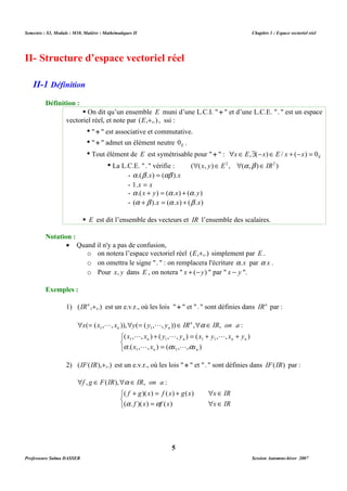 Semestre : S3, Module : M10, Matière : Mathématiques II Chapitre 1 : Espace vectoriel réel 
II- Structure d’espace vectoriel réel 
 On dit qu’un ensemble E muni d’une L.C.I.  +  et d’une L.C.E. .  est un espace 
vectoriel réel, et note par (E,+,.) , ssi : 
•  +  est associative et commutative. 
•  +  admet un élément neutre E 0 . 
• Tout élément de E est symétrisable pour  +  : E xÎ E,$(-x)ÎE / x + (-x) = 0 
• La L.C.E. .  vérifie : ((x, y)Î E2 , (a ,b )Î IR2 ) 
- a .(b .x) = (ab ).x 
- 1.x = x 
- a .(x + y) = (a .x) + (a .y) 
- (a +b ).x = (a .x) + (b .x) 
 E est dit l’ensemble des vecteurs et IR l’ensemble des scalaires. 
o on notera l’espace vectoriel réel (E,+,.) simplement par E . 
o on omettra le signe .  : on remplacera l'écriture a.x par a x . 
o Pour x, y dans E , on notera  x + (-y)  par  x - y . 
1) (IRn ,+,.) est un e.v.r., où les lois  +  et .  sont définies dans IRn par : 
 =  = Î n 
 Î 
a 
( ( , , )), ( ( , , )) , , : 
x x L x y y L 
y IR IR on a 
n n 
+ = + + 
1 1 
( x , L , x ) ( y , L , y ) ( x y , L 
, x y 
) 
1 1 1 1 
n n n n 
a a a 
.( x , L , x ) ( x , L 
, x 
) 
1 1 
n n 
2) (IF(IR),+,.) est un e.v.r., où les lois  +  et .  sont définies dans IF(IR) par : 
 Î  a 
Î 
, ( ), , : 
f g F IR IR on a 
+ = +  Î 
( )( ) ( ) ( ) 
f g x f x g x x IR 
=  Î 
a a 
( . )( ) ( ) 
f x f x x IR 
5 
II-1 Définition 
Définition : 
Notation : 
· Quand il n'y a pas de confusion, 
Exemples : 
   
= 
   
Professeure Salma DASSER Session Automne-hiver 2007 
 