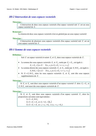 Semestre : S3, Module : M10, Matière : Mathématiques II Chapitre 1 : Espace vectoriel réel 
III-2 Intersection de sous espaces vectoriels 
L'intersection de deux sous espaces vectoriels d'un espace vectoriel réel E est un sous 
espace vectoriel de E . 
La réunion de deux sous espaces vectoriels n'est en général pas un sous espace vectoriel. 
L'intersection de plusieurs sous espaces vectoriels d'un espace vectoriel réel E est un 
sous espace vectoriel de E . 
III-3 Somme de sous espaces vectoriels 
Soit E un espace vectoriel et soient 1 E et 2 E deux sous espaces vectoriels de E . 
· La somme des sous espaces vectoriels 1 E et E2 , notée par 1 2 E + E , est égale à : 
{ } 1 2 1 2 1 2 1 2 E + E = xÎE / $(x , x )ÎE ´ E / x = x + x 
· La somme directe des sous espaces vectoriels 1 E et 2 E , notée par 1 2 E Å E , est égale à : 
{ } 1 2 1 2 1 2 1 2 E Å E = xÎE / $!(x , x )ÎE ´ E / x = x + x 
· Si 1 2 E = E Å E , alors les sous espaces vectoriels 1 E et 2 E sont dits sous espaces 
Si 1 E et 2 E sont deux sous espaces vectoriels d’un espace vectoriel E alors 1 2 E + E et 
1 2 E Å E sont aussi des sous espaces vectoriels de E . 
Si 1 E et 2 E sont deux sous espaces vectoriels d’un espace vectoriel E , alors les 
propositions suivantes sont équivalentes : 
1) 1 2 E = E Å E 
2) 1 2 E = E + E et { } E E E 0 1 2 Ç = 
3) 1 2 E = E + E et 0 ( 0 ) 1 2 E 1 2 E x + x = ⇒ x = x = 
7 
Théorème : 
Remarque : 
Théorème : 
Définition : 
supplémentaires de E . 
Théorème : 
Théorème : 
Professeure Salma DASSER Session Automne-hiver 2007 
 