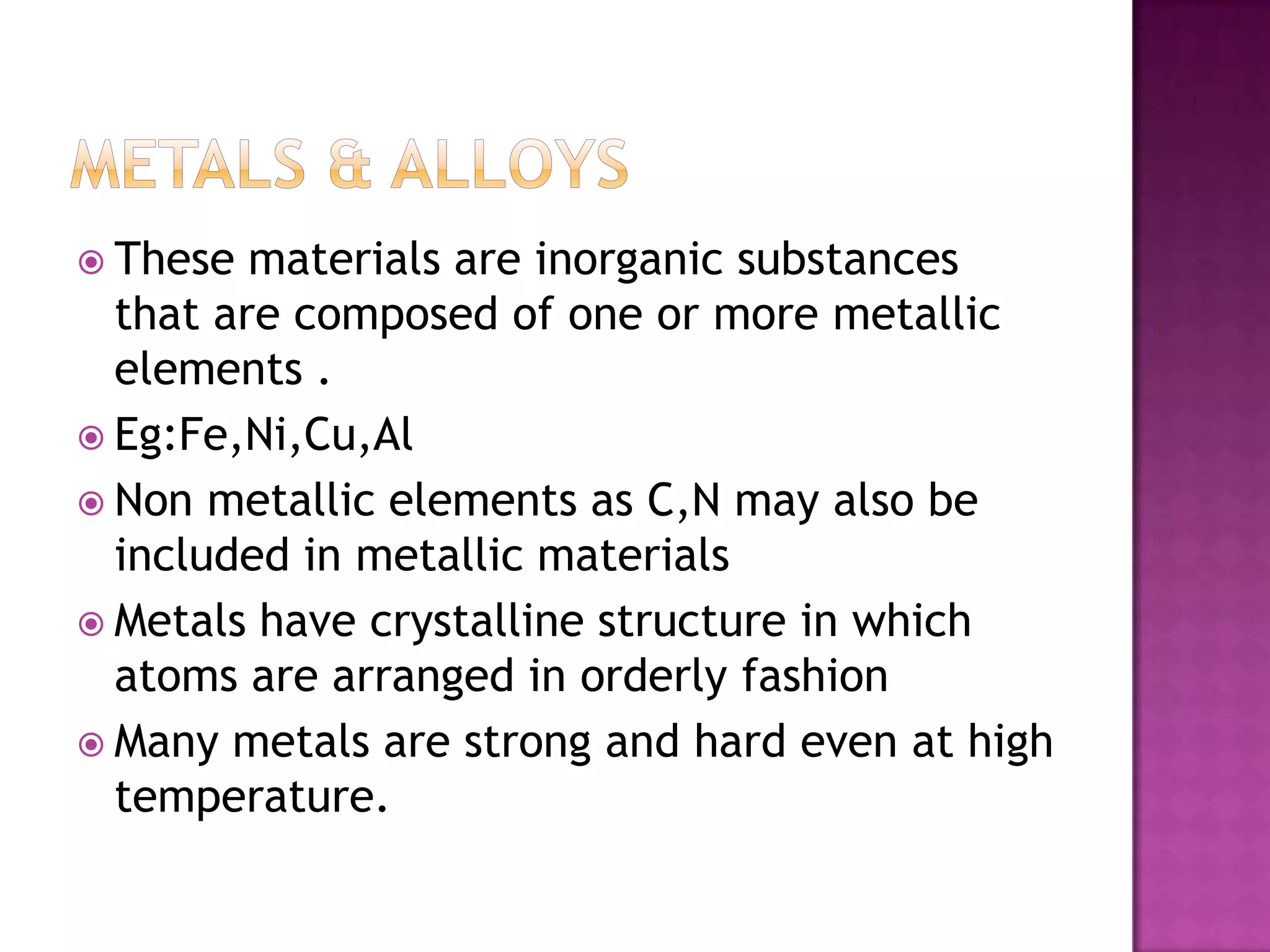  These  materials are inorganic substances
  that are composed of one or more metallic
  elements .
 Eg:Fe,Ni,Cu,Al
 Non metallic elements as C,N may also be
  included in metallic materials
 Metals have crystalline structure in which
  atoms are arranged in orderly fashion
 Many metals are strong and hard even at high
  temperature.
 