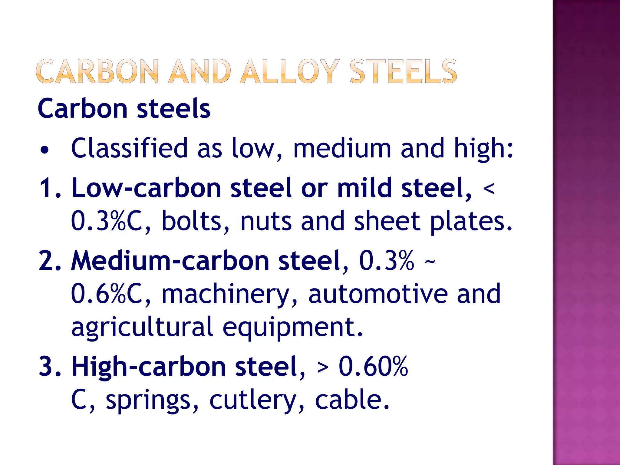 Carbon steels
• Classified as low, medium and high:
1. Low-carbon steel or mild steel, <
   0.3%C, bolts, nuts and sheet plates.
2. Medium-carbon steel, 0.3% ~
   0.6%C, machinery, automotive and
   agricultural equipment.
3. High-carbon steel, > 0.60%
   C, springs, cutlery, cable.
 