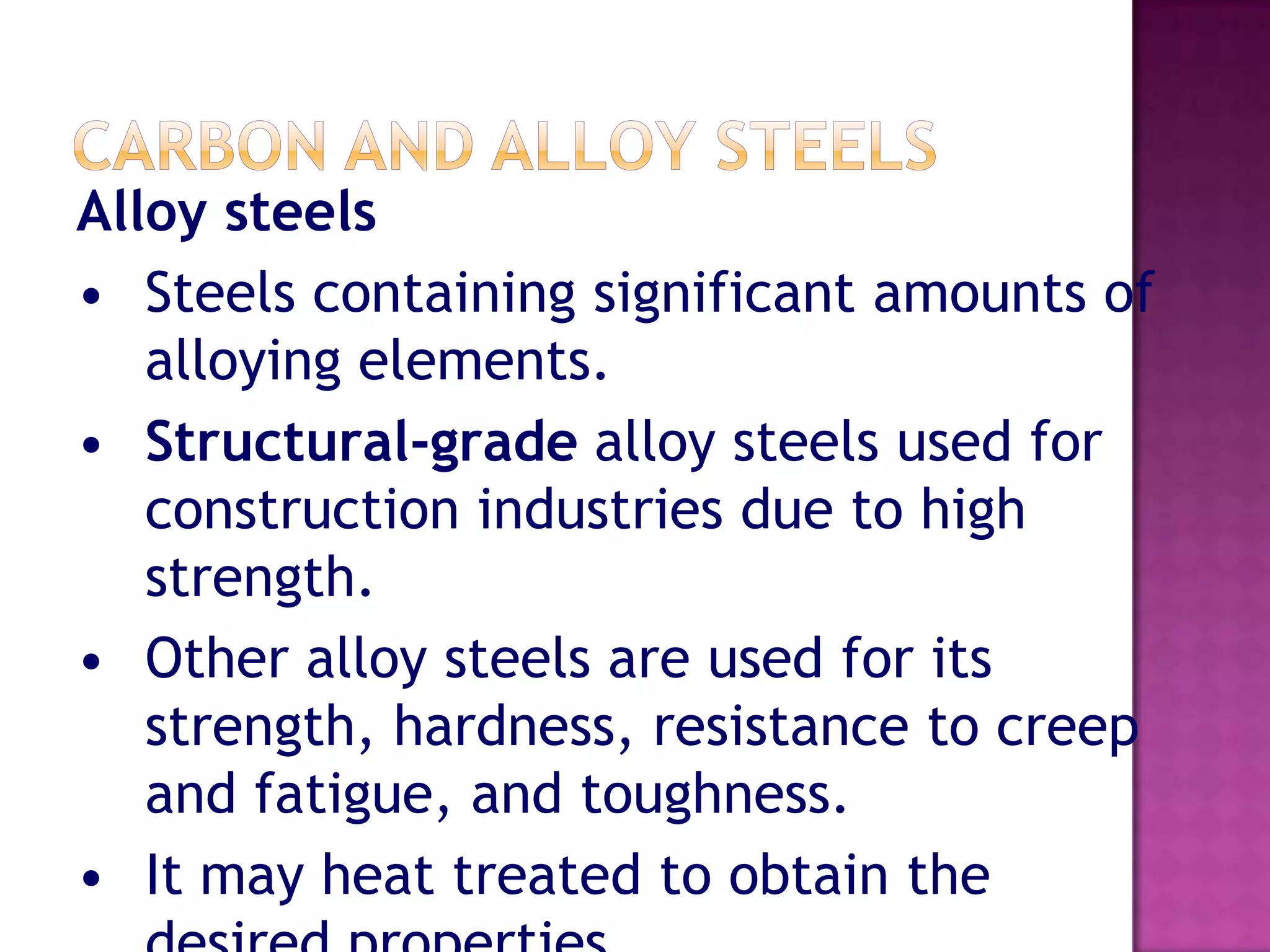 Alloy steels
• Steels containing significant amounts of
   alloying elements.
• Structural-grade alloy steels used for
   construction industries due to high
   strength.
• Other alloy steels are used for its
   strength, hardness, resistance to creep
   and fatigue, and toughness.
• It may heat treated to obtain the
 