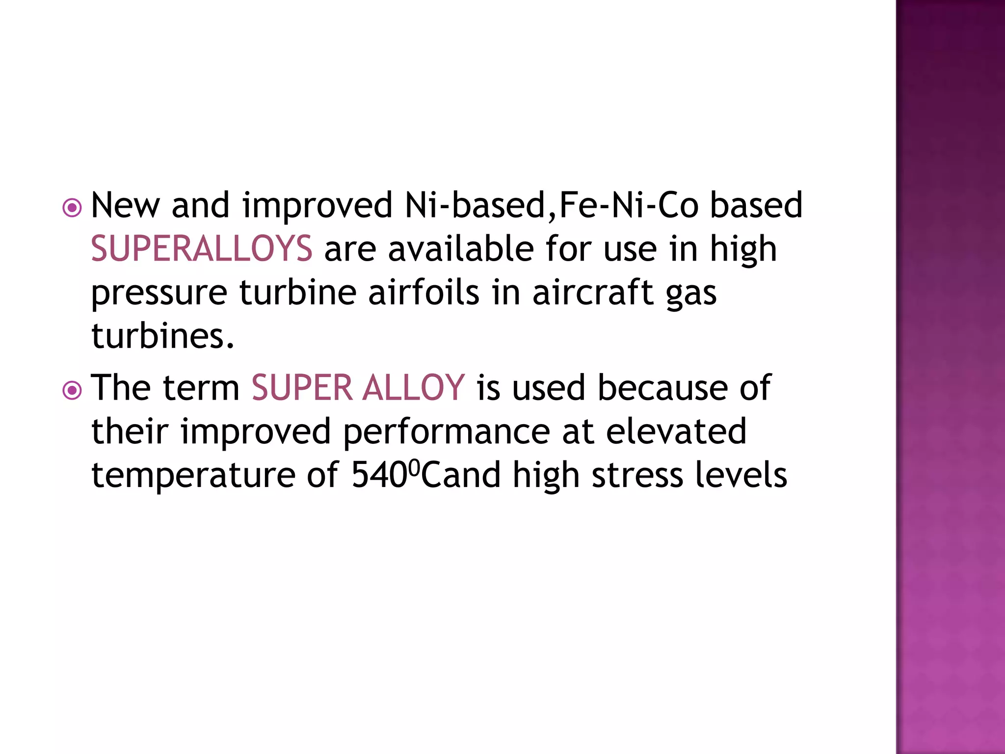  New  and improved Ni-based,Fe-Ni-Co based
  SUPERALLOYS are available for use in high
  pressure turbine airfoils in aircraft gas
  turbines.
 The term SUPER ALLOY is used because of
  their improved performance at elevated
  temperature of 5400Cand high stress levels
 