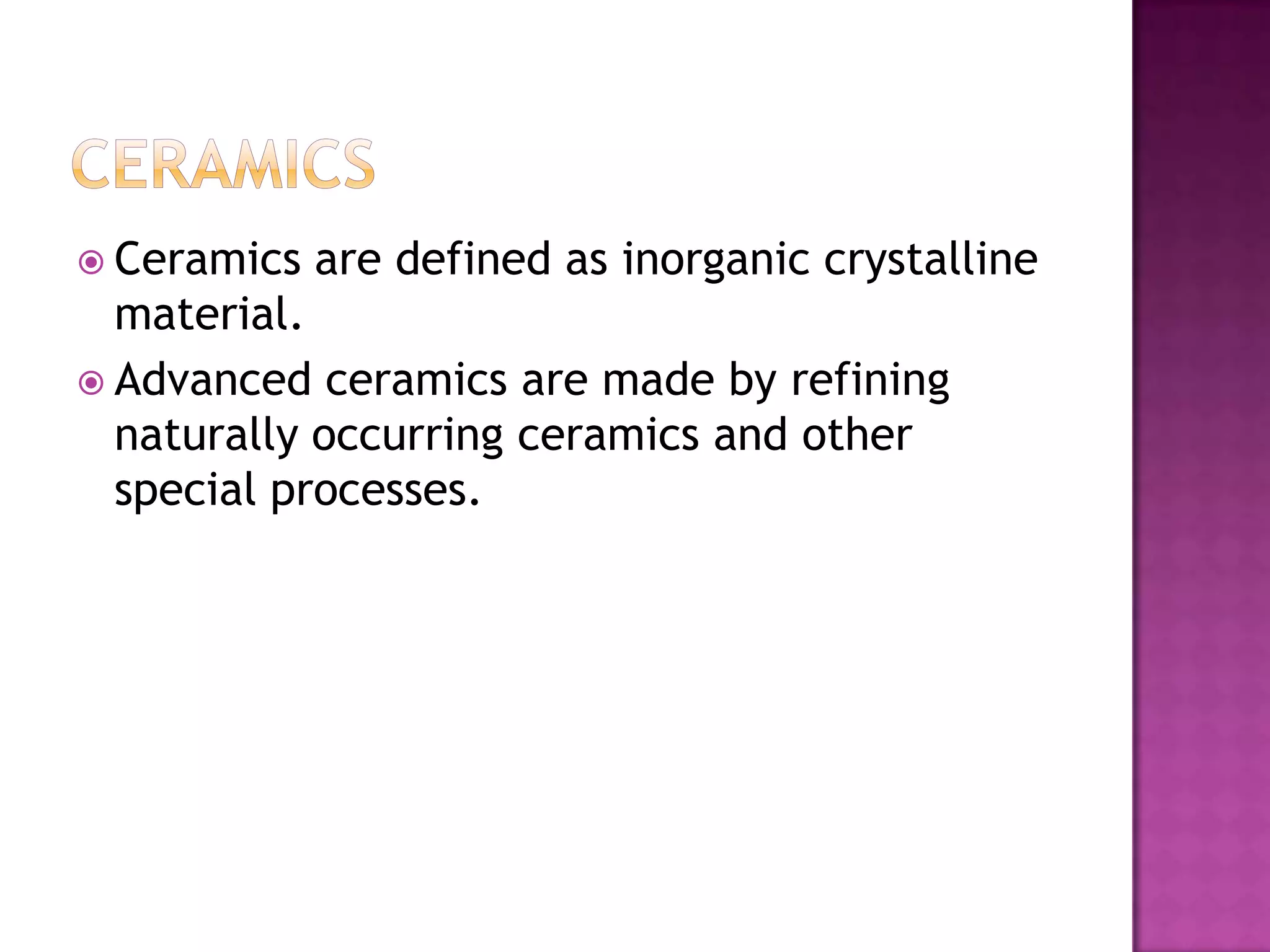  Ceramics   are defined as inorganic crystalline
  material.
 Advanced ceramics are made by refining
  naturally occurring ceramics and other
  special processes.
 